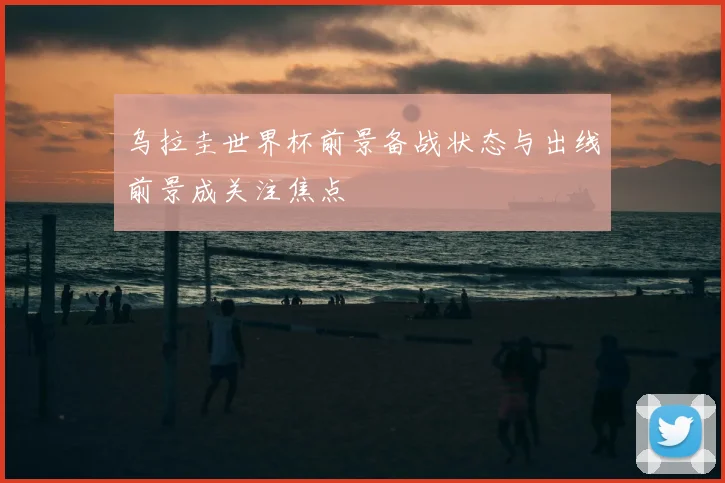 乌拉圭世界杯前景备战状态与出线前景成关注焦点