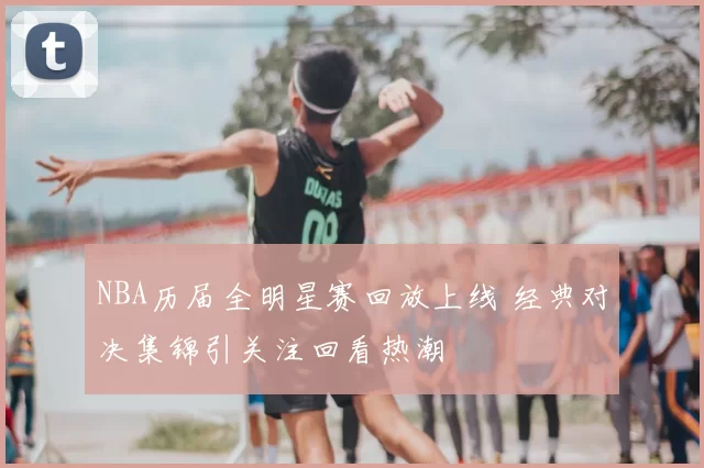NBA历届全明星赛回放上线 经典对决集锦引关注回看热潮