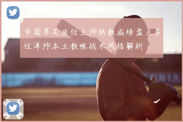 中国男足历任主帅执教成绩盘点多位洋帅本土教练战术风格解析