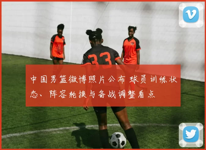 中国男篮微博照片公布 球员训练状态、阵容轮换与备战调整看点
