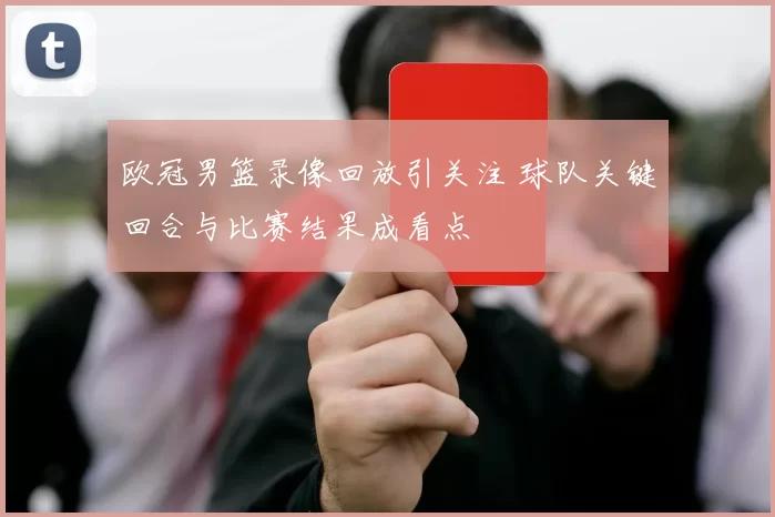 欧冠男篮录像回放引关注 球队关键回合与比赛结果成看点