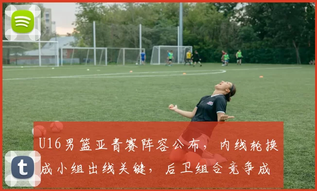 U16男篮亚青赛阵容公布,内线轮换成小组出线关键,后卫组合竞争成看点
