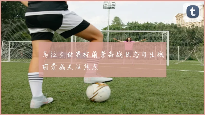 乌拉圭世界杯前景备战状态与出线前景成关注焦点