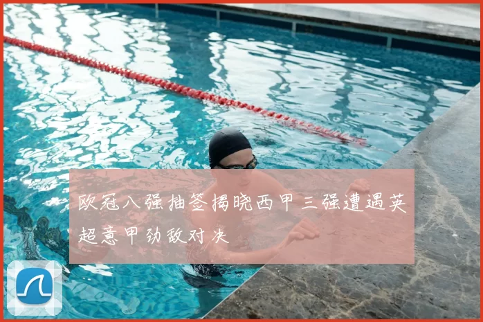 欧冠八强抽签揭晓西甲三强遭遇英超意甲劲敌对决