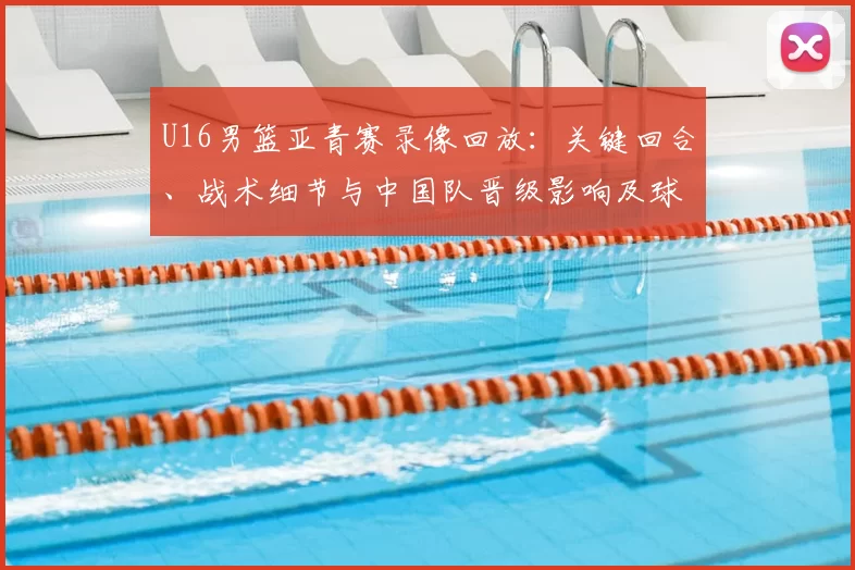 U16男篮亚青赛录像回放:关键回合、战术细节与中国队晋级影响及球员表现回顾