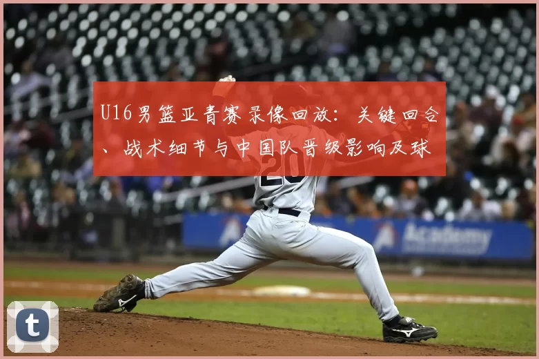 U16男篮亚青赛录像回放:关键回合、战术细节与中国队晋级影响及球员表现回顾