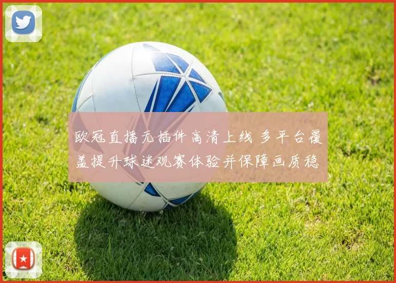 欧冠直播无插件高清上线 多平台覆盖提升球迷观赛体验并保障画质稳定