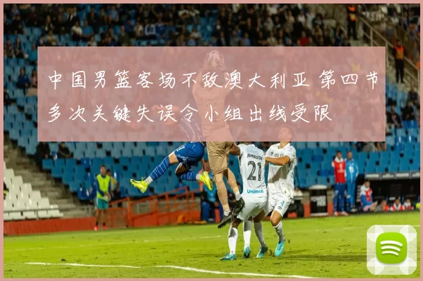 中国男篮客场不敌澳大利亚 第四节多次关键失误令小组出线受限