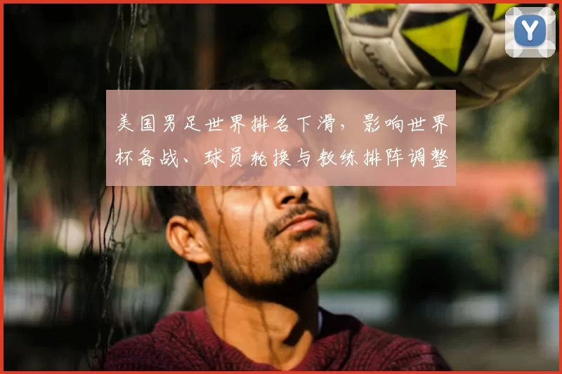 美国男足世界排名下滑,影响世界杯备战、球员轮换与教练排阵调整