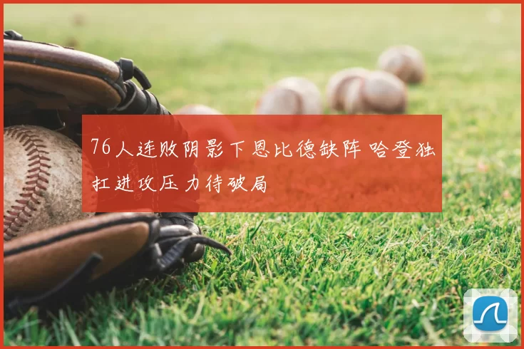 76人连败阴影下恩比德缺阵 哈登独扛进攻压力待破局