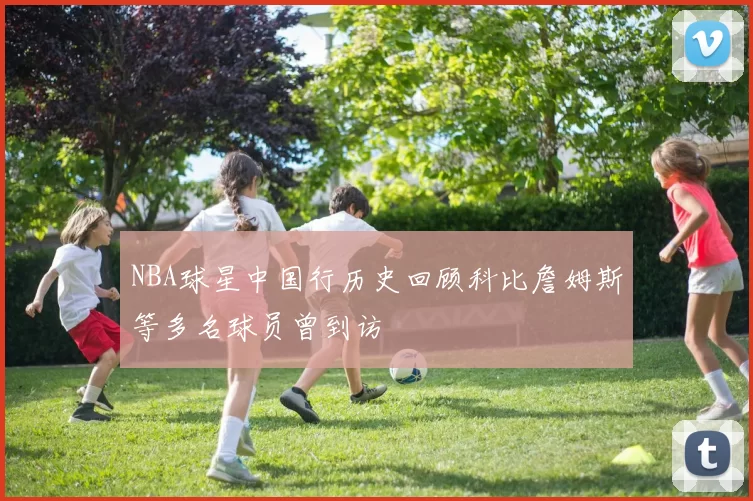 NBA球星中国行历史回顾科比詹姆斯等多名球员曾到访