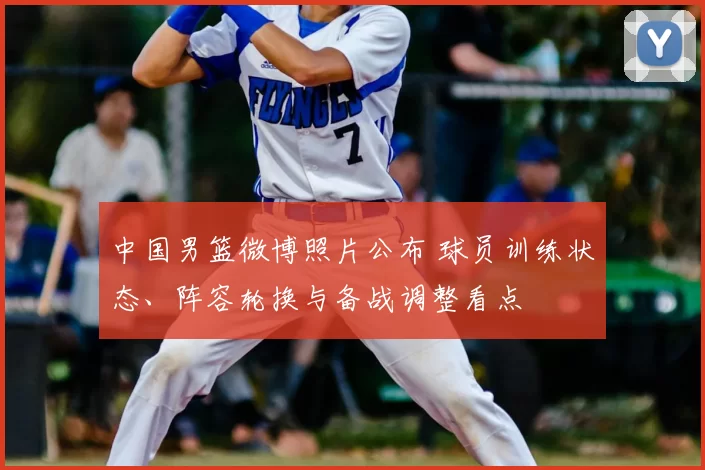 中国男篮微博照片公布 球员训练状态、阵容轮换与备战调整看点