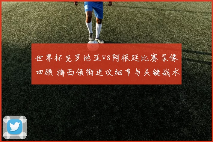 世界杯克罗地亚vs阿根廷比赛录像回顾 梅西领衔进攻细节与关键战术解析