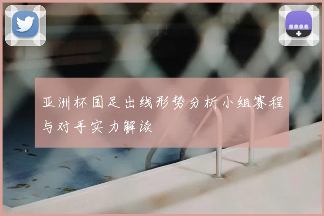 亚洲杯国足出线形势分析小组赛程与对手实力解读
