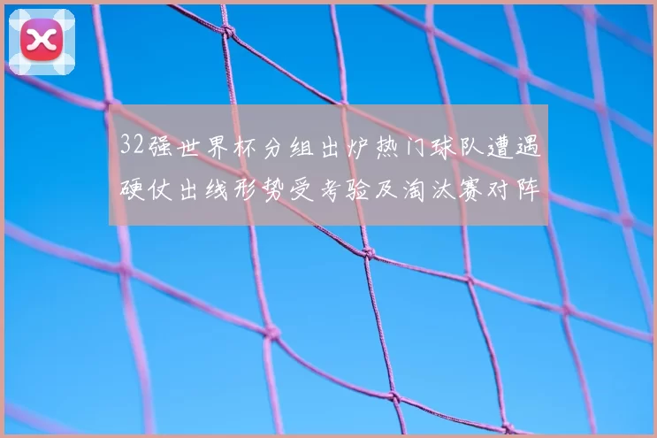 32强世界杯分组出炉热门球队遭遇硬仗出线形势受考验及淘汰赛对阵看点