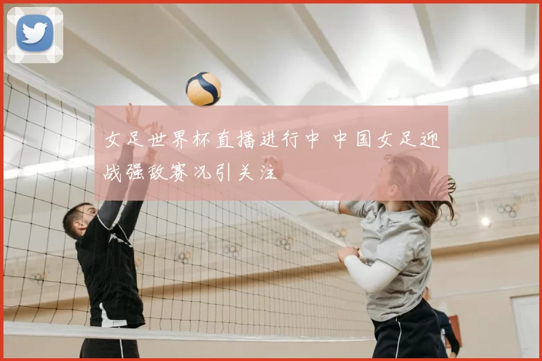 女足世界杯直播进行中 中国女足迎战强敌赛况引关注