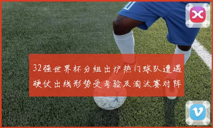 32强世界杯分组出炉热门球队遭遇硬仗出线形势受考验及淘汰赛对阵看点