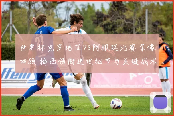 世界杯克罗地亚vs阿根廷比赛录像回顾 梅西领衔进攻细节与关键战术解析