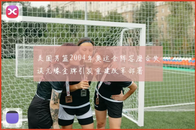 美国男篮2004年奥运会阵容磨合失误无缘金牌引发重建改革部署