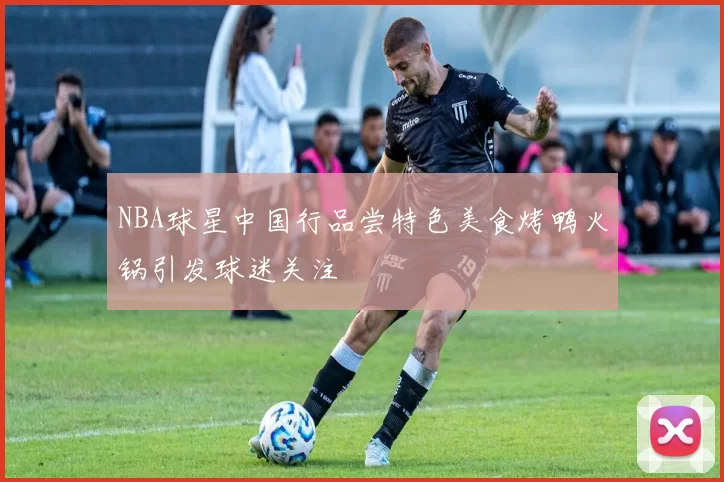 NBA球星中国行品尝特色美食烤鸭火锅引发球迷关注