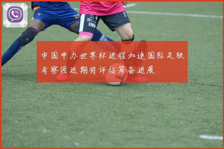 中国申办世界杯进程加速国际足联考察团近期将评估筹备进展