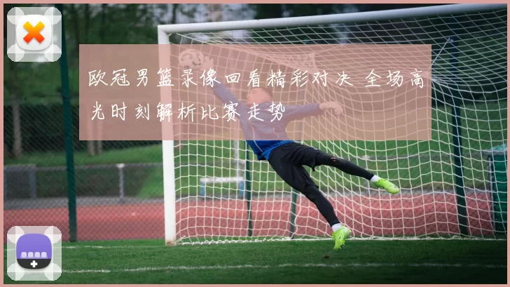 欧冠男篮录像回看精彩对决 全场高光时刻解析比赛走势