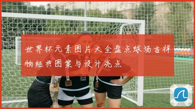 世界杯元素图片大全盘点球场吉祥物经典图案与设计亮点