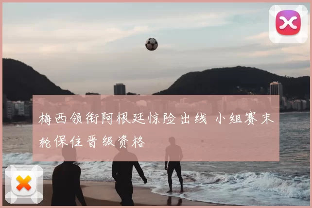 梅西领衔阿根廷惊险出线 小组赛末轮保住晋级资格