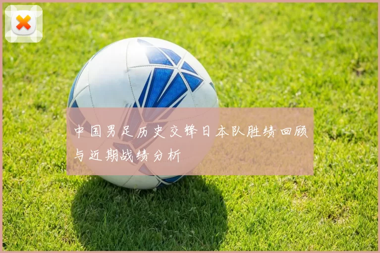 中国男足历史交锋日本队胜绩回顾与近期战绩分析