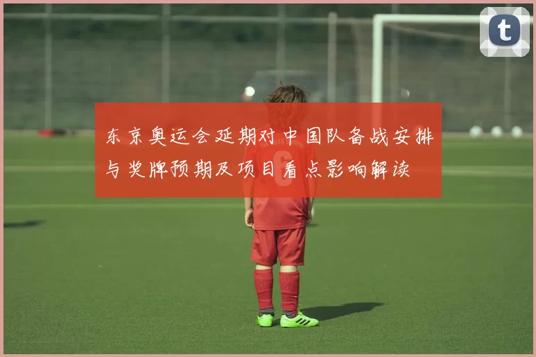 东京奥运会延期对中国队备战安排与奖牌预期及项目看点影响解读
