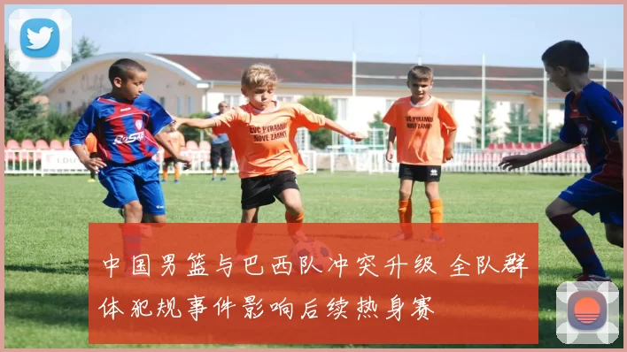 中国男篮与巴西队冲突升级 全队群体犯规事件影响后续热身赛