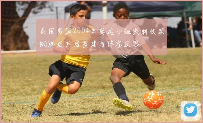 美国男篮2004年奥运小组失利收获铜牌后开启重建与阵容反思