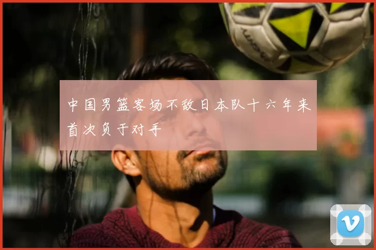 中国男篮客场不敌日本队十六年来首次负于对手