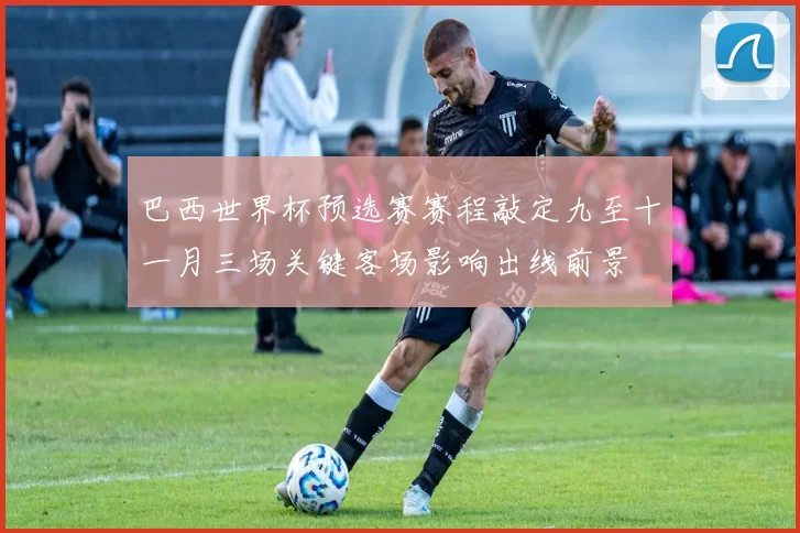 巴西世界杯预选赛赛程敲定九至十一月三场关键客场影响出线前景