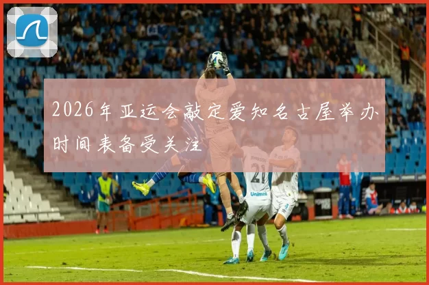 2026年亚运会敲定爱知名古屋举办时间表备受关注