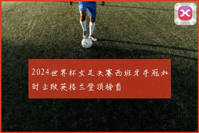 2024世界杯女足决赛西班牙夺冠加时击败英格兰登顶榜首