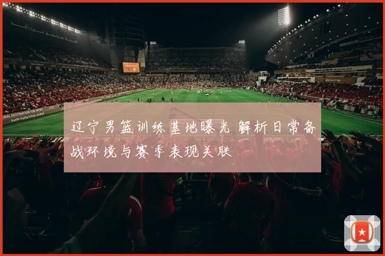 辽宁男篮训练基地曝光 解析日常备战环境与赛季表现关联