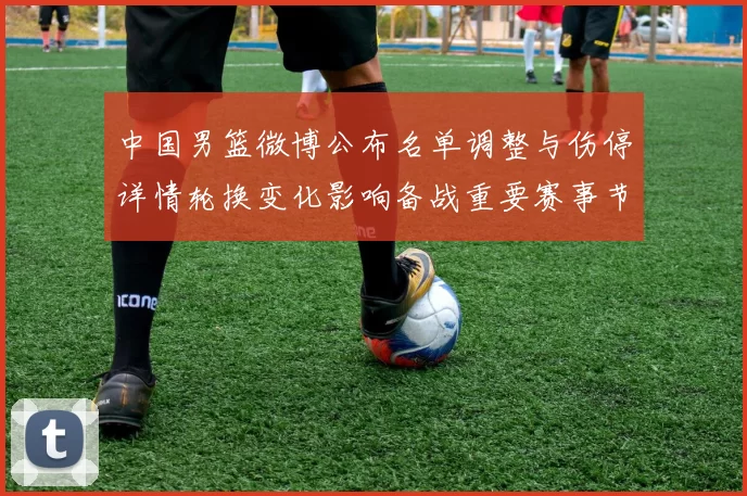 中国男篮微博公布名单调整与伤停详情轮换变化影响备战重要赛事节奏