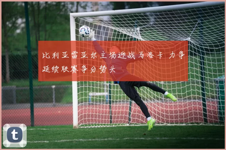 比利亚雷亚尔主场迎战马洛卡 力争延续联赛争分势头