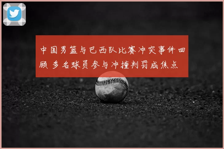 中国男篮与巴西队比赛冲突事件回顾 多名球员参与冲撞判罚成焦点