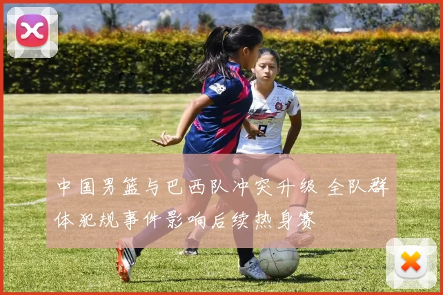 中国男篮与巴西队冲突升级 全队群体犯规事件影响后续热身赛