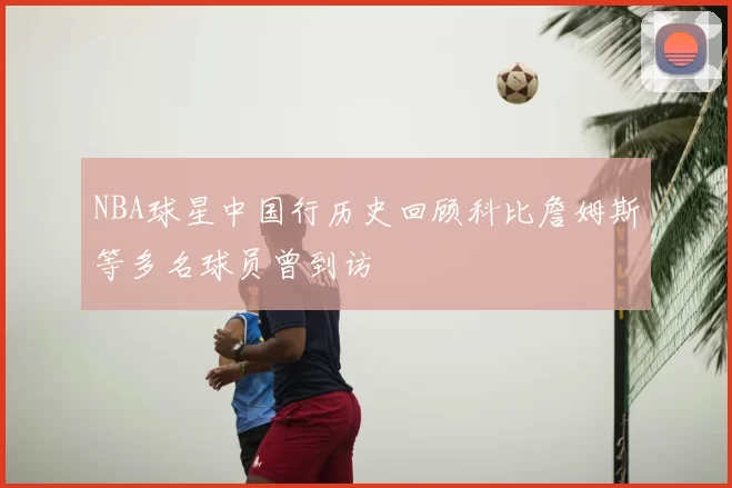 NBA球星中国行历史回顾科比詹姆斯等多名球员曾到访