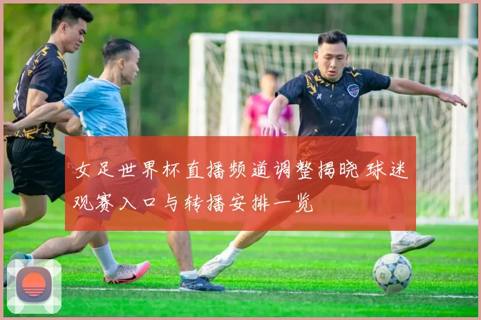女足世界杯直播频道调整揭晓 球迷观赛入口与转播安排一览
