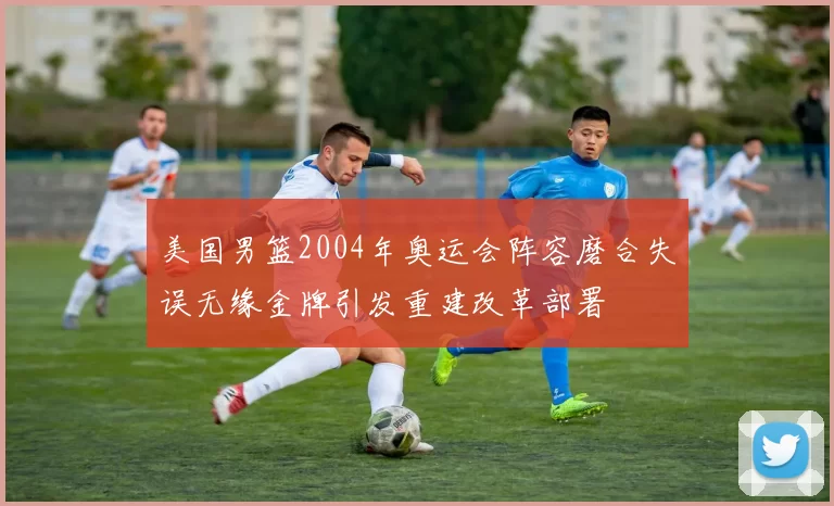 美国男篮2004年奥运会阵容磨合失误无缘金牌引发重建改革部署