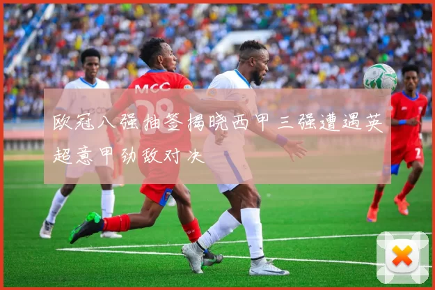 欧冠八强抽签揭晓西甲三强遭遇英超意甲劲敌对决